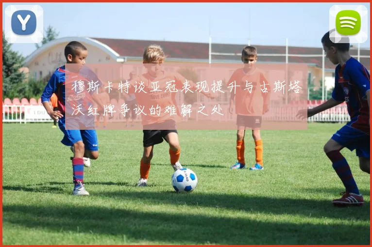 穆斯卡特谈亚冠表现提升与古斯塔沃红牌争议的难解之处