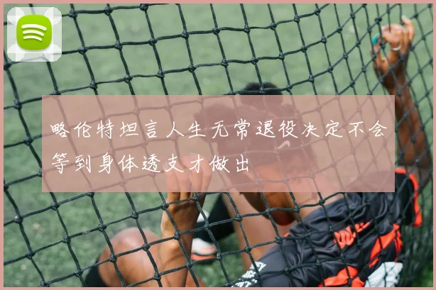 略伦特坦言人生无常退役决定不会等到身体透支才做出