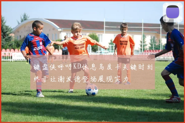 键盘侠呼吁KD休息乌度卡关键时刻终于让谢泼德登场展现实力
