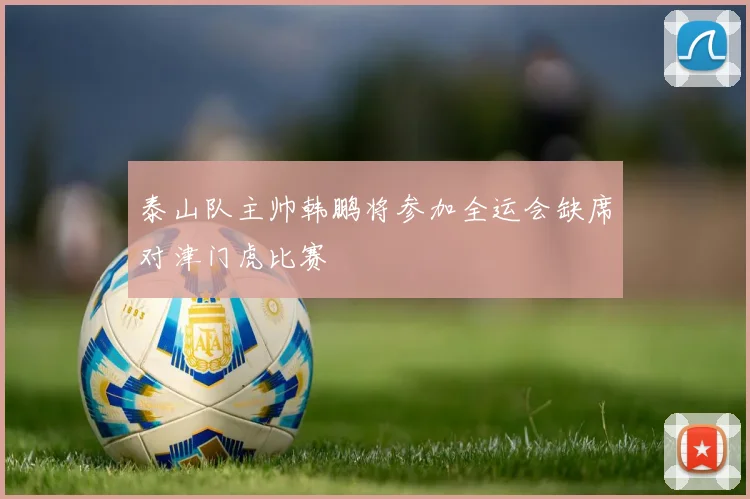 泰山队主帅韩鹏将参加全运会缺席对津门虎比赛