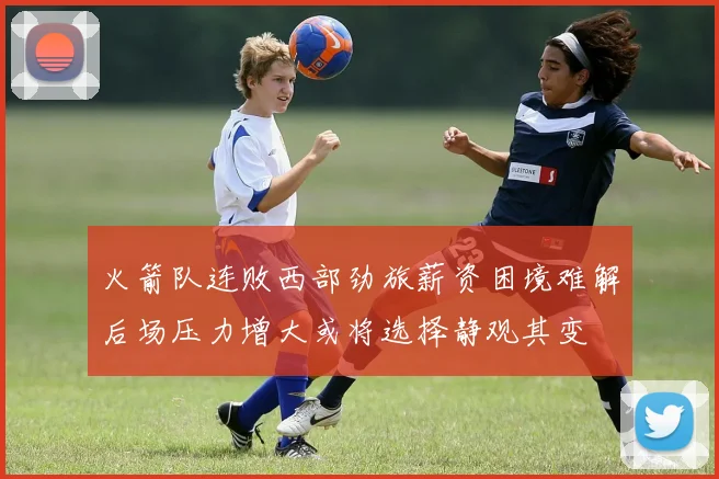 火箭队连败西部劲旅薪资困境难解后场压力增大或将选择静观其变
