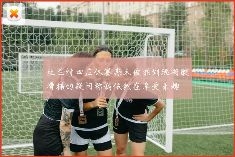 杜兰特回应休赛期未被拍到玩游艇滑梯的疑问称我依然在享受乐趣