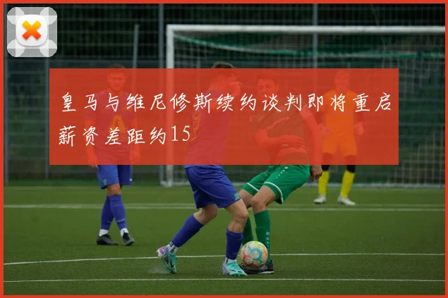皇马与维尼修斯续约谈判即将重启薪资差距约15