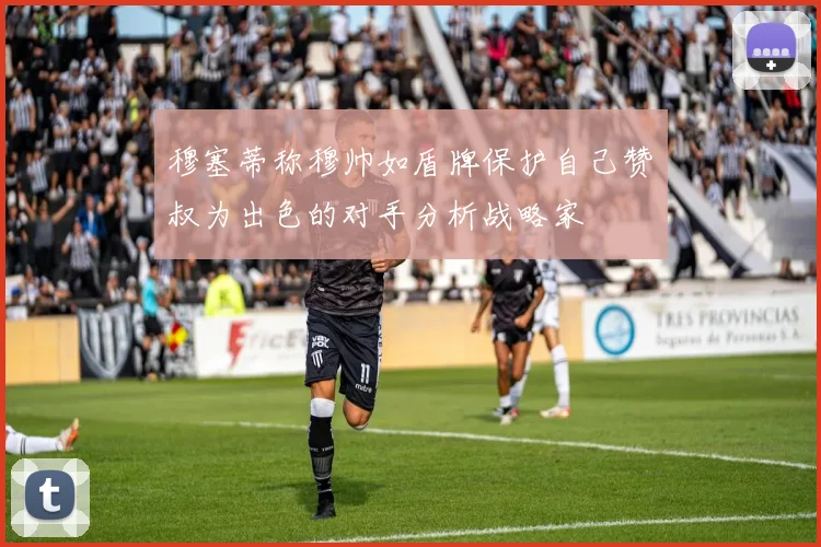 穆塞蒂称穆帅如盾牌保护自己赞囧叔为出色的对手分析战略家