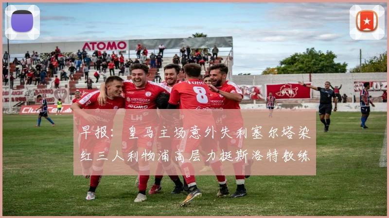 早报：皇马主场意外失利塞尔塔染红三人利物浦高层力挺斯洛特教练