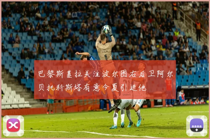 巴黎斯基拉关注波尔图右后卫阿尔贝托科斯塔有意今夏引进他