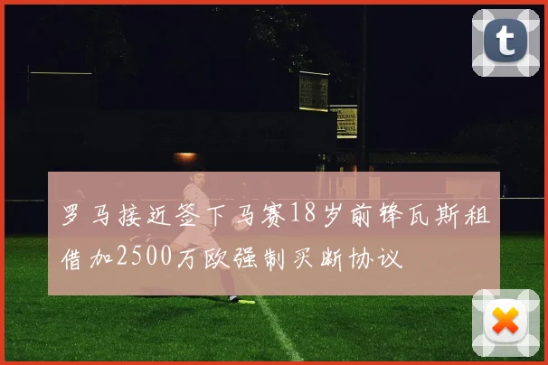 罗马接近签下马赛18岁前锋瓦斯租借加2500万欧强制买断协议