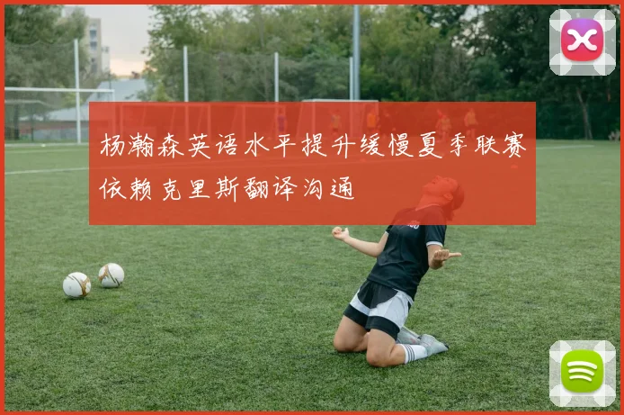 杨瀚森英语水平提升缓慢夏季联赛依赖克里斯翻译沟通